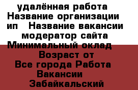 удалённая работа › Название организации ­ ип › Название вакансии ­ модератор сайта › Минимальный оклад ­ 39 500 › Возраст от ­ 18 - Все города Работа » Вакансии   . Забайкальский край